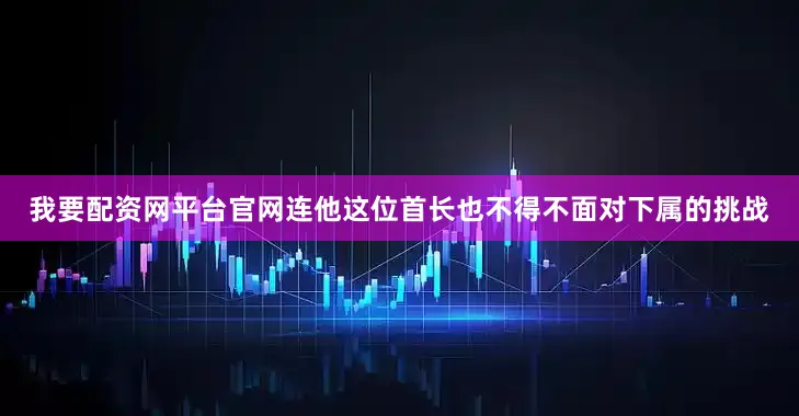 我要配资网平台官网连他这位首长也不得不面对下属的挑战