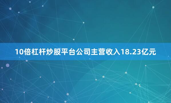 10倍杠杆炒股平台公司主营收入18.23亿元
