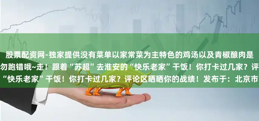 股票配资网-独家提供没有菜单以家常菜为主特色的鸡汤以及青椒酿肉是这家店的招牌必点菜店铺已搬迁请勿跑错哦~走！跟着“苏超”去淮安的“快乐老家”干饭！你打卡过几家？评论区晒晒你的战绩！发布于：北京市