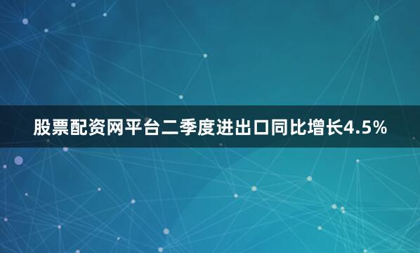 股票配资网平台二季度进出口同比增长4.5%