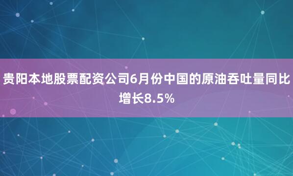 贵阳本地股票配资公司6月份中国的原油吞吐量同比增长8.5%