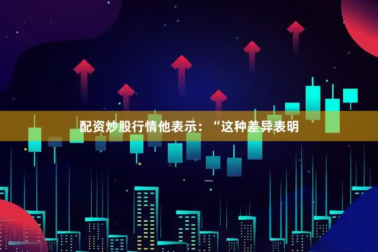 配资炒股行情　　他表示：“这种差异表明