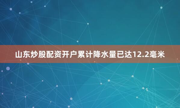 山东炒股配资开户累计降水量已达12.2毫米