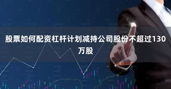 股票如何配资杠杆计划减持公司股份不超过130万股