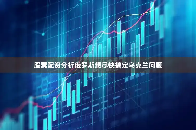 股票配资分析俄罗斯想尽快搞定乌克兰问题