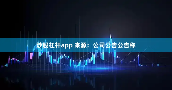 炒股杠杆app 来源:公司公告 公告称