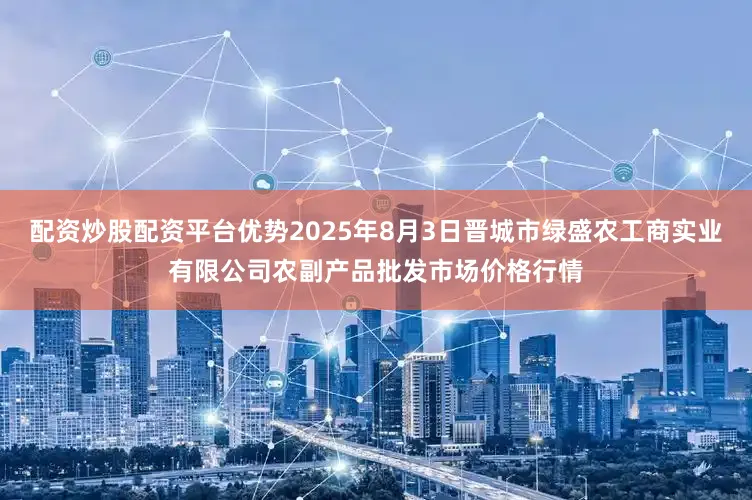 配资炒股配资平台优势2025年8月3日晋城市绿盛农工商实业有限公司农副产品批发市场价格行情