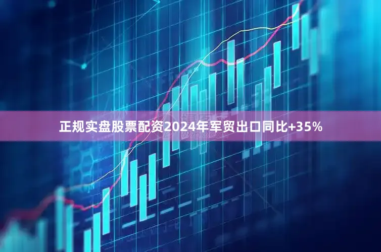 正规实盘股票配资2024年军贸出口同比+35%