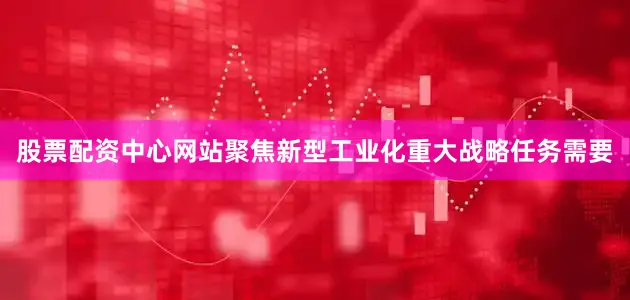 股票配资中心网站聚焦新型工业化重大战略任务需要