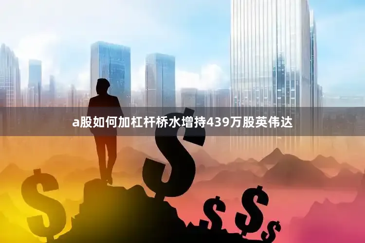 a股如何加杠杆桥水增持439万股英伟达