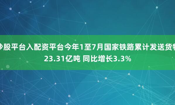 炒股平台入配资平台今年1至7月国家铁路累计发送货物23.31亿吨 同比增长3.3%