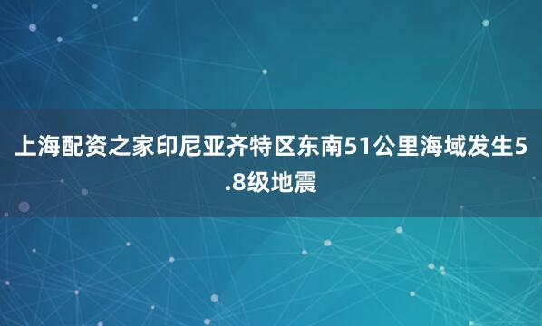 上海配资之家印尼亚齐特区东南51公里海域发生5.8级地震