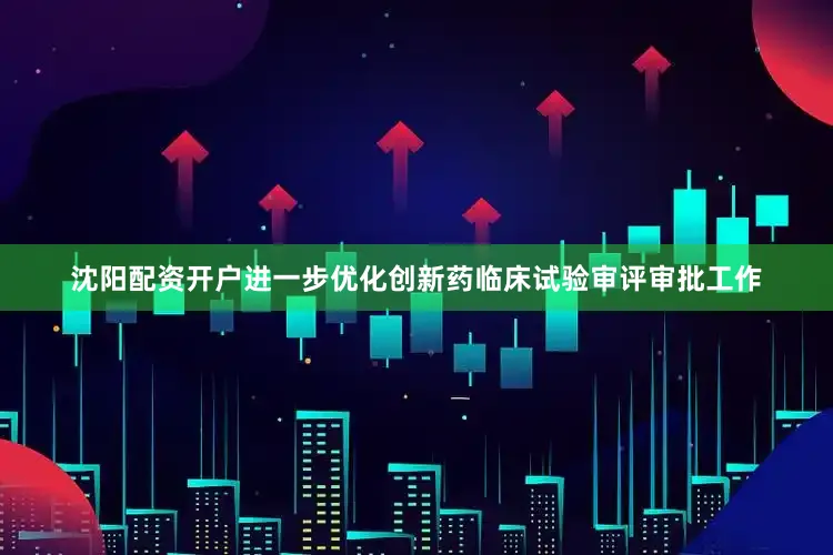 沈阳配资开户进一步优化创新药临床试验审评审批工作