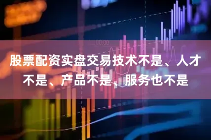 股票配资实盘交易技术不是、人才不是、产品不是、服务也不是