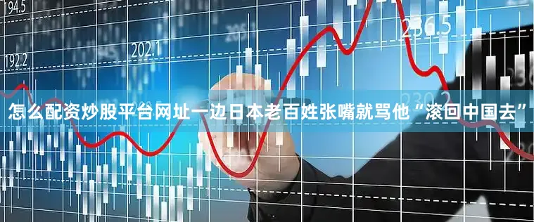 怎么配资炒股平台网址一边日本老百姓张嘴就骂他“滚回中国去”