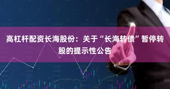 高杠杆配资长海股份：关于“长海转债”暂停转股的提示性公告