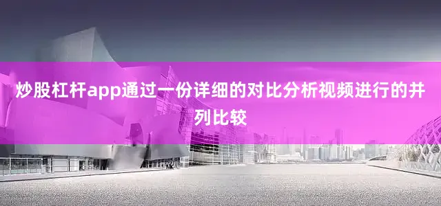 炒股杠杆app通过一份详细的对比分析视频进行的并列比较