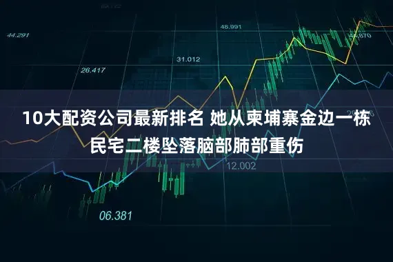 10大配资公司最新排名 她从柬埔寨金边一栋民宅二楼坠落脑部肺部重伤