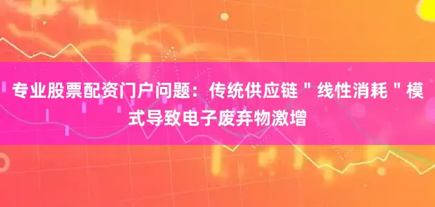 专业股票配资门户问题：传统供应链＂线性消耗＂模式导致电子废弃物激增