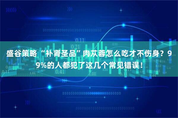 盛谷策略 “补肾圣品”肉苁蓉怎么吃才不伤身？99%的人都犯了这几个常见错误！