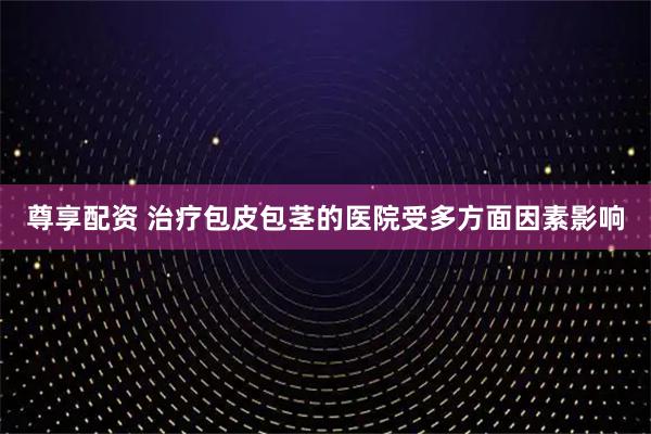 尊享配资 治疗包皮包茎的医院受多方面因素影响