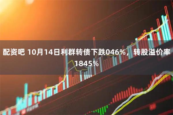 配资吧 10月14日利群转债下跌046%，转股溢价率1845%