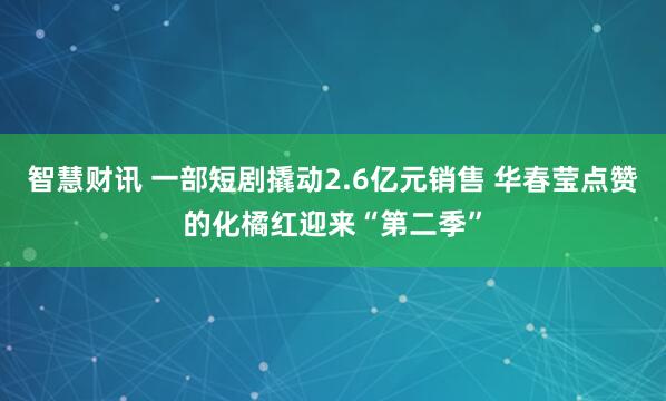 智慧财讯 一部短剧撬动2.6亿元销售 华春莹点赞的化橘红迎来“第二季”
