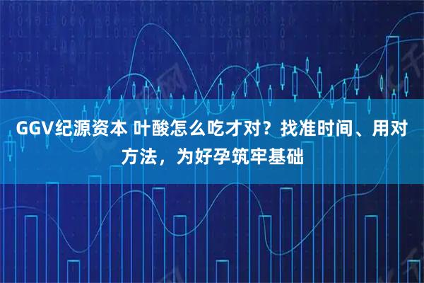 GGV纪源资本 叶酸怎么吃才对？找准时间、用对方法，为好孕筑牢基础