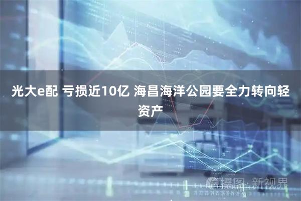 光大e配 亏损近10亿 海昌海洋公园要全力转向轻资产