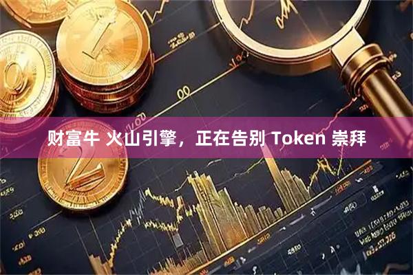 财富牛 火山引擎，正在告别 Token 崇拜