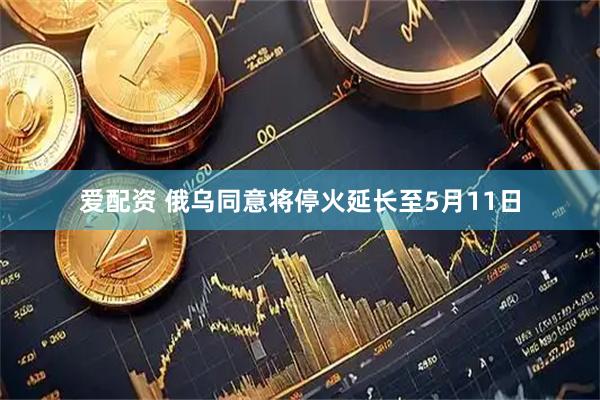 爱配资 俄乌同意将停火延长至5月11日