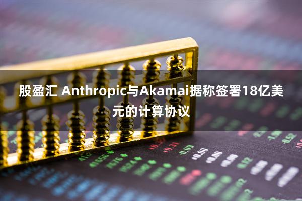 股盈汇 Anthropic与Akamai据称签署18亿美元的计算协议