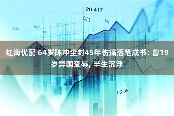红海优配 64岁陈冲尘封45年伤痛落笔成书: 曾19岁异国受辱, 半生沉浮
