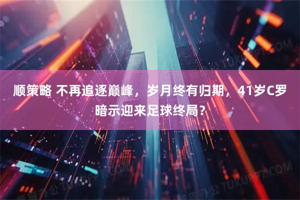 顺策略 不再追逐巅峰，岁月终有归期，41岁C罗暗示迎来足球终局？