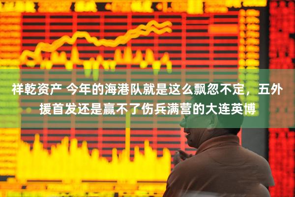 祥乾资产 今年的海港队就是这么飘忽不定，五外援首发还是赢不了伤兵满营的大连英博