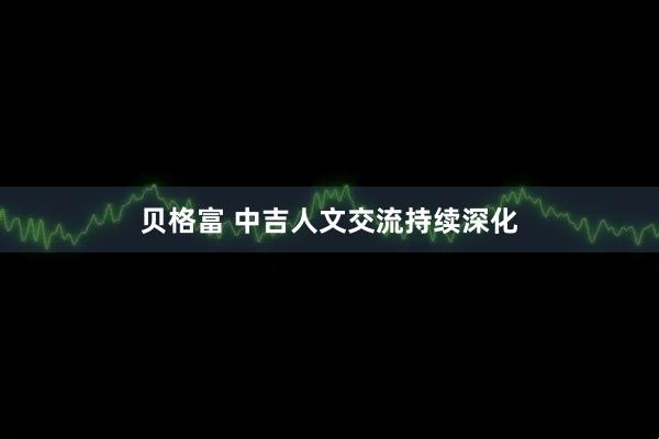 贝格富 中吉人文交流持续深化